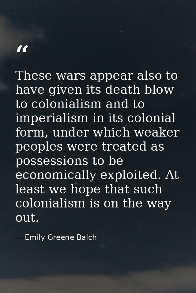 These wars appear also to have given its death blow to colonialism and to imperialism in its colonial form, under which  — Emily Greene Balch
