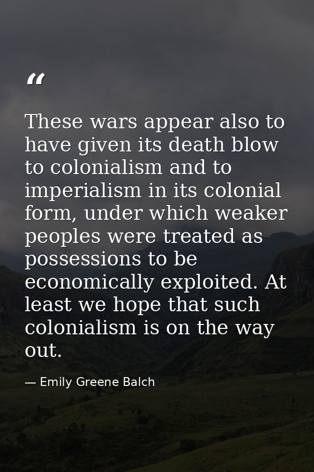 These wars appear also to have given its death blow to colonialism and to imperialism in its colonial form, under which  — Emily Greene Balch