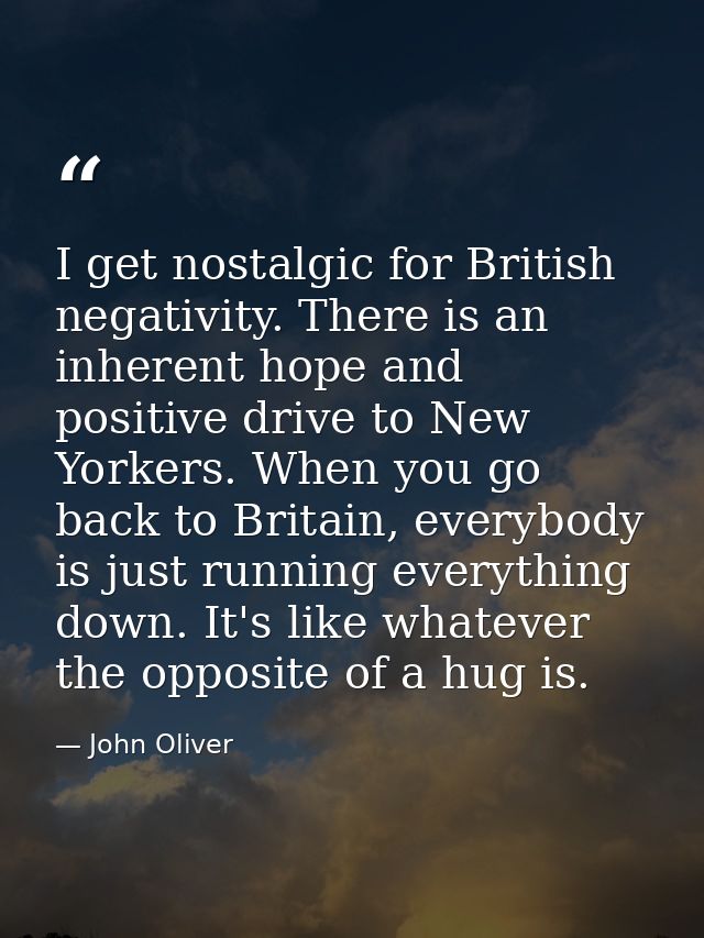 I get nostalgic for British negativity. There is an inherent hope and positive drive to New Yorkers. When you go back to — John Oliver