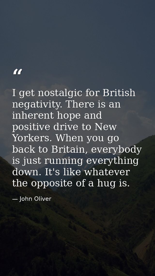 I get nostalgic for British negativity. There is an inherent hope and positive drive to New Yorkers. When you go back to — John Oliver
