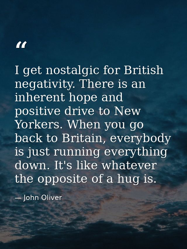 I get nostalgic for British negativity. There is an inherent hope and positive drive to New Yorkers. When you go back to — John Oliver
