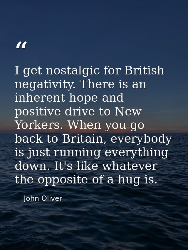 I get nostalgic for British negativity. There is an inherent hope and positive drive to New Yorkers. When you go back to — John Oliver