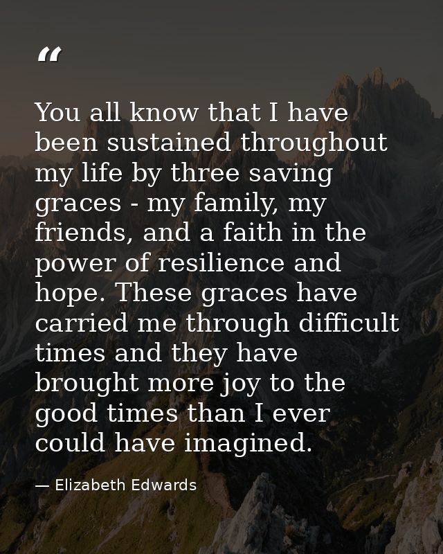 You all know that I have been sustained throughout my life by three saving graces - my family, my friends, and a faith i — Elizabeth Edwards