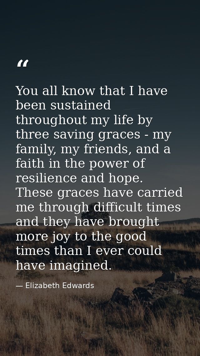 You all know that I have been sustained throughout my life by three saving graces - my family, my friends, and a faith i — Elizabeth Edwards