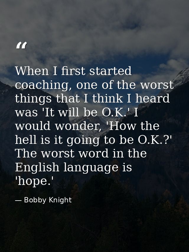 When I first started coaching, one of the worst things that I think I heard was 'It will be O.K.' I would wonder, 'How t — Bobby Knight