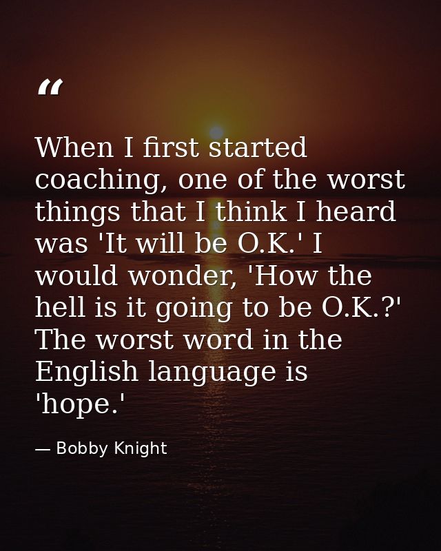When I first started coaching, one of the worst things that I think I heard was 'It will be O.K.' I would wonder, 'How t — Bobby Knight