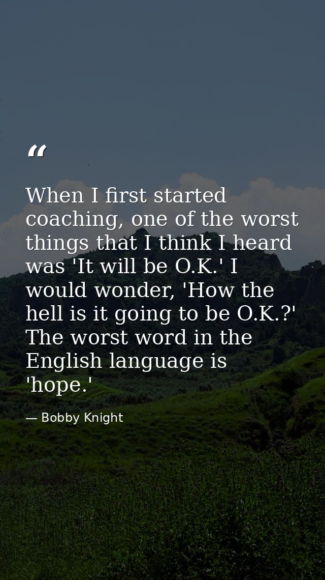 When I first started coaching, one of the worst things that I think I heard was 'It will be O.K.' I would wonder, 'How t — Bobby Knight