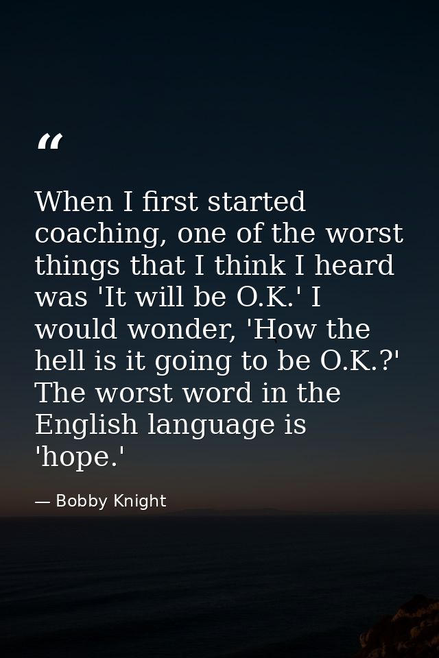 When I first started coaching, one of the worst things that I think I heard was 'It will be O.K.' I would wonder, 'How t — Bobby Knight