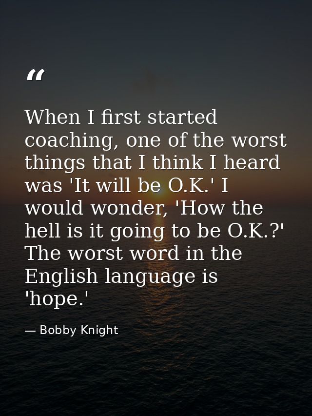 When I first started coaching, one of the worst things that I think I heard was 'It will be O.K.' I would wonder, 'How t — Bobby Knight