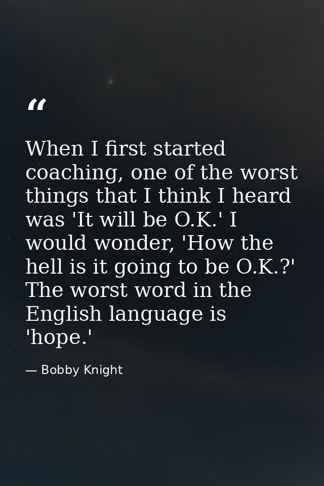 When I first started coaching, one of the worst things that I think I heard was 'It will be O.K.' I would wonder, 'How t — Bobby Knight