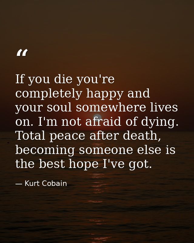If you die you're completely happy and your soul somewhere lives on. I'm not afraid of dying. Total peace after death, b — Kurt Cobain