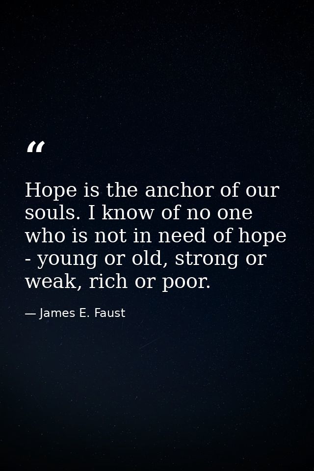 Hope is the anchor of our souls. I know of no one who is not in need of hope - young or old, strong or weak, rich or poo — James E. Faust