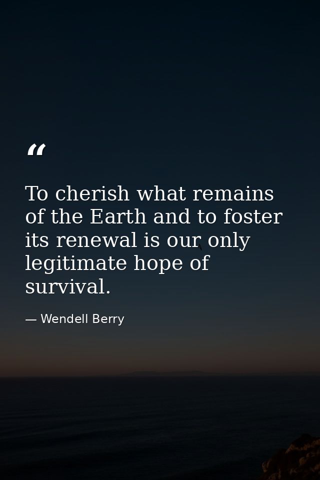 To cherish what remains of the Earth and to foster its renewal is our only legitimate hope of survival. — Wendell Berry