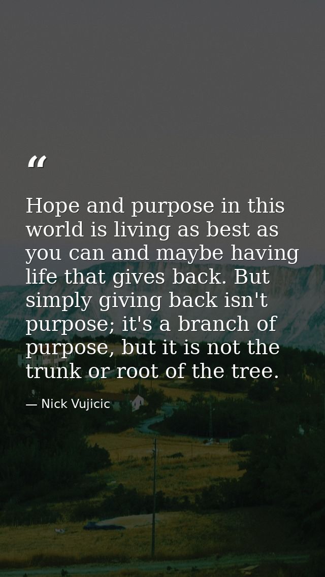 Hope and purpose in this world is living as best as you can and maybe having life that gives back. But simply giving bac — Nick Vujicic