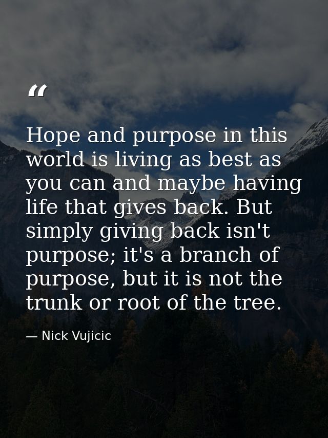 Hope and purpose in this world is living as best as you can and maybe having life that gives back. But simply giving bac — Nick Vujicic