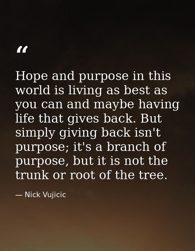 Hope and purpose in this world is living as best as you can and maybe having life that gives back. But simply giving bac — Nick Vujicic