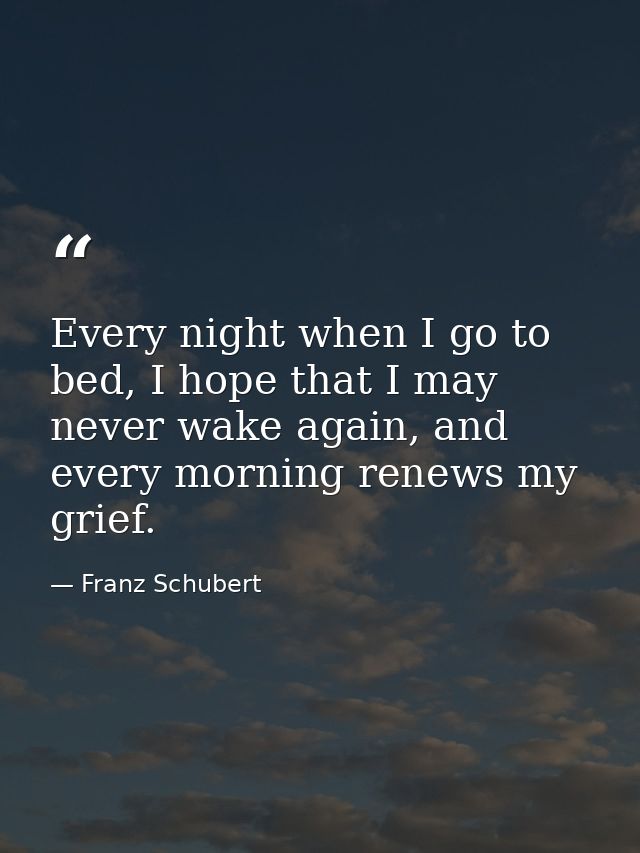 Every night when I go to bed, I hope that I may never wake again, and every morning renews my grief. — Franz Schubert