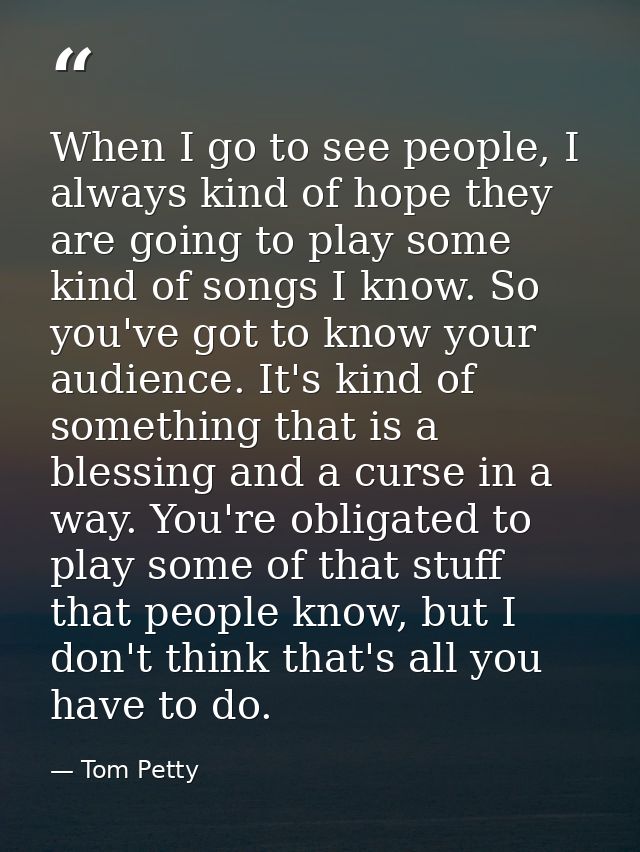 When I go to see people, I always kind of hope they are going to play some kind of songs I know. So you've got to know y — Tom Petty