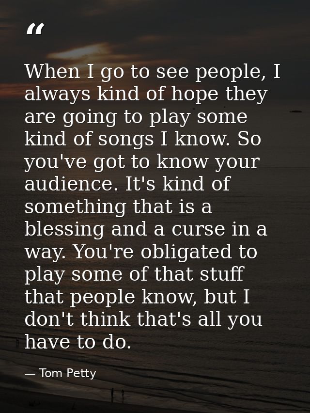 When I go to see people, I always kind of hope they are going to play some kind of songs I know. So you've got to know y — Tom Petty