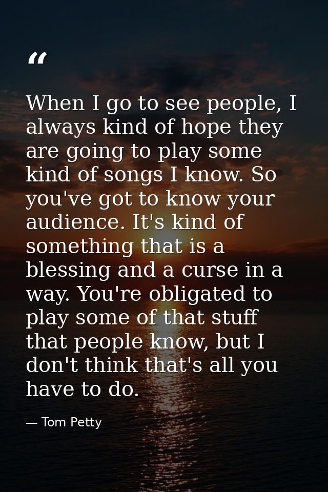 When I go to see people, I always kind of hope they are going to play some kind of songs I know. So you've got to know y — Tom Petty