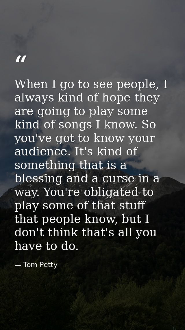 When I go to see people, I always kind of hope they are going to play some kind of songs I know. So you've got to know y — Tom Petty