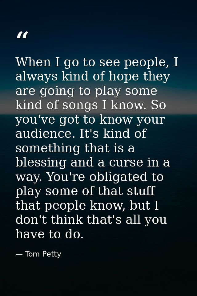 When I go to see people, I always kind of hope they are going to play some kind of songs I know. So you've got to know y — Tom Petty