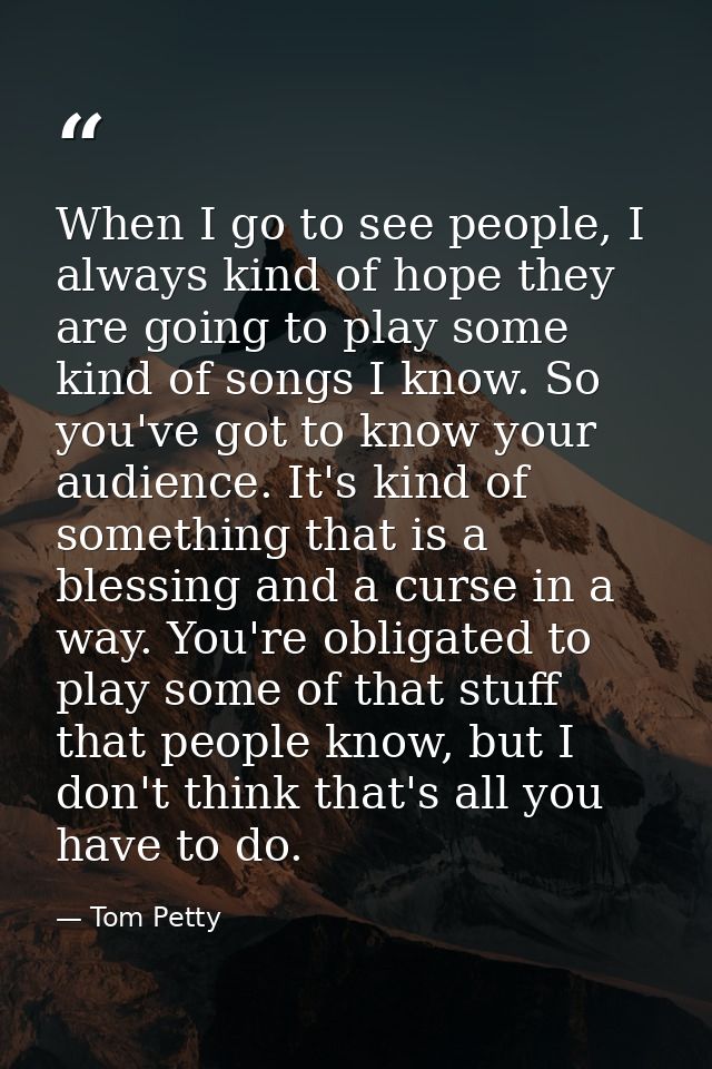 When I go to see people, I always kind of hope they are going to play some kind of songs I know. So you've got to know y — Tom Petty