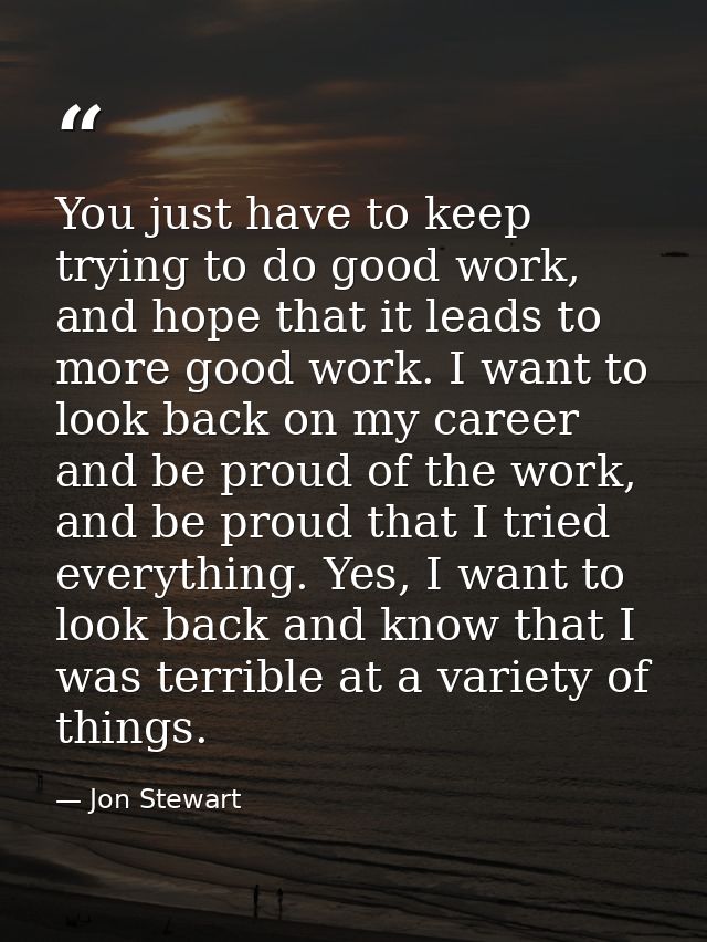 You just have to keep trying to do good work, and hope that it leads to more good work. I want to look back on my career — Jon Stewart