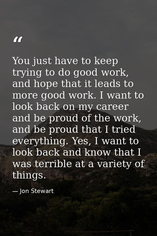 You just have to keep trying to do good work, and hope that it leads to more good work. I want to look back on my career — Jon Stewart