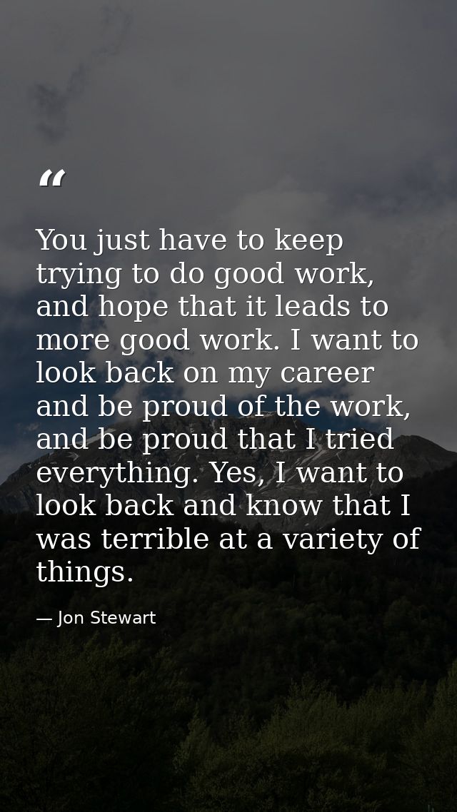 You just have to keep trying to do good work, and hope that it leads to more good work. I want to look back on my career — Jon Stewart