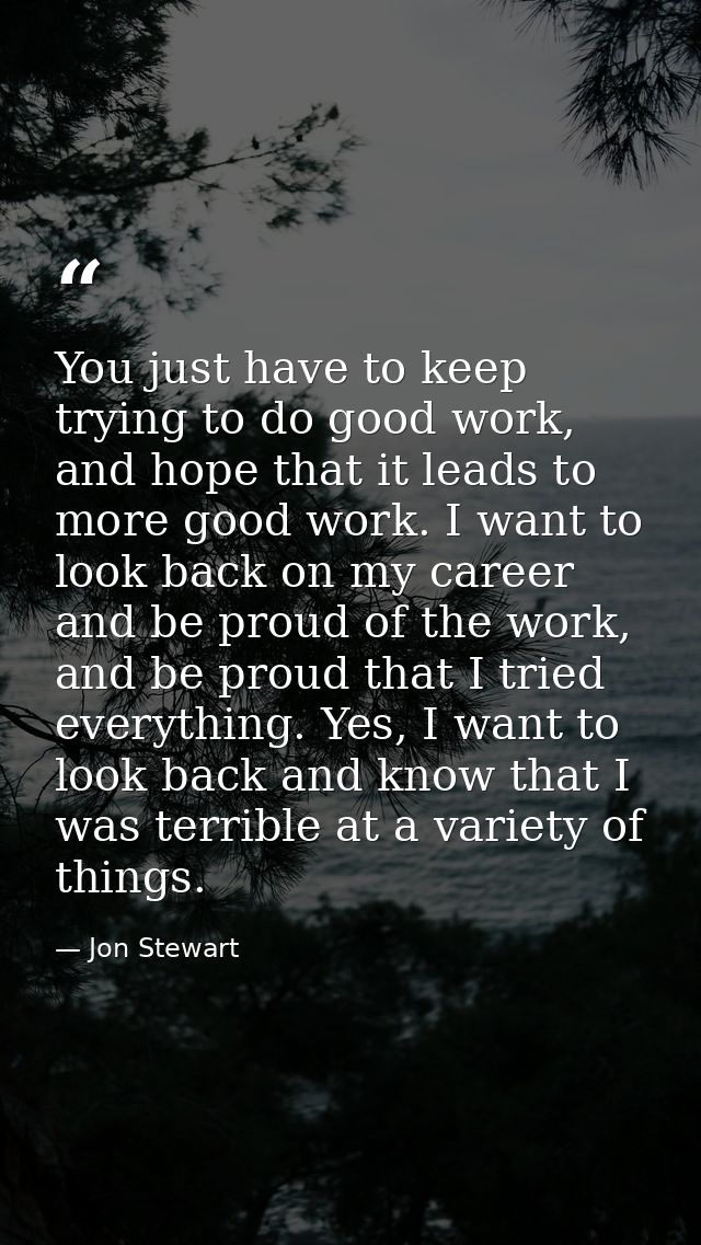 You just have to keep trying to do good work, and hope that it leads to more good work. I want to look back on my career — Jon Stewart