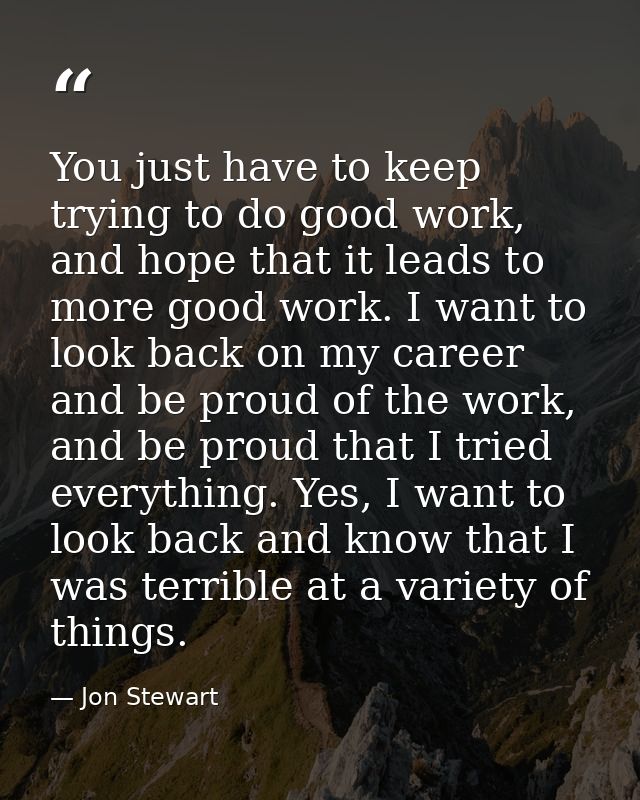 You just have to keep trying to do good work, and hope that it leads to more good work. I want to look back on my career — Jon Stewart