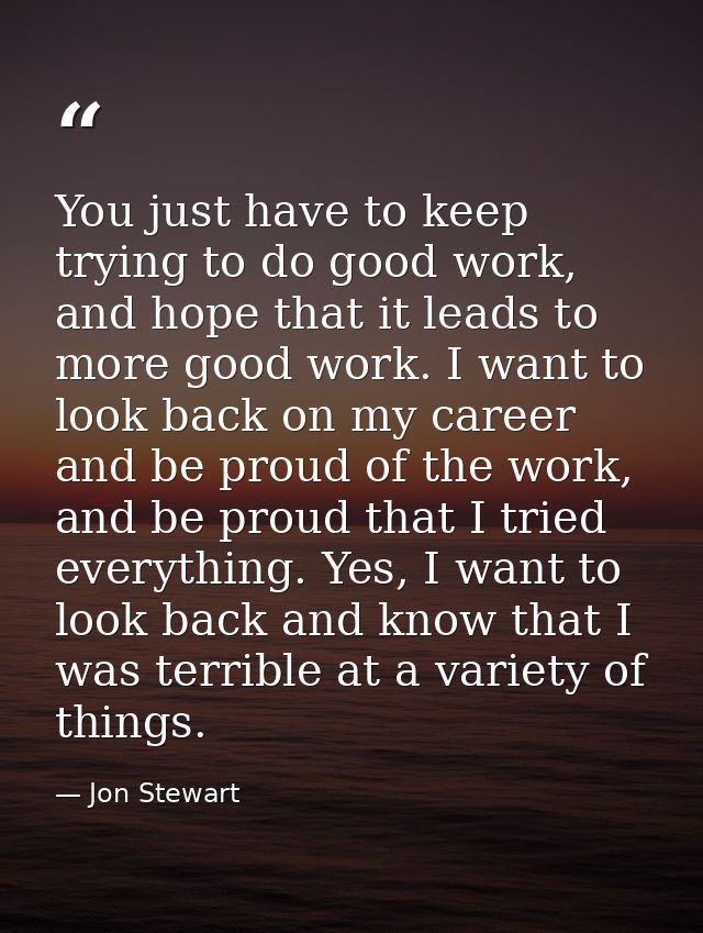 You just have to keep trying to do good work, and hope that it leads to more good work. I want to look back on my career — Jon Stewart