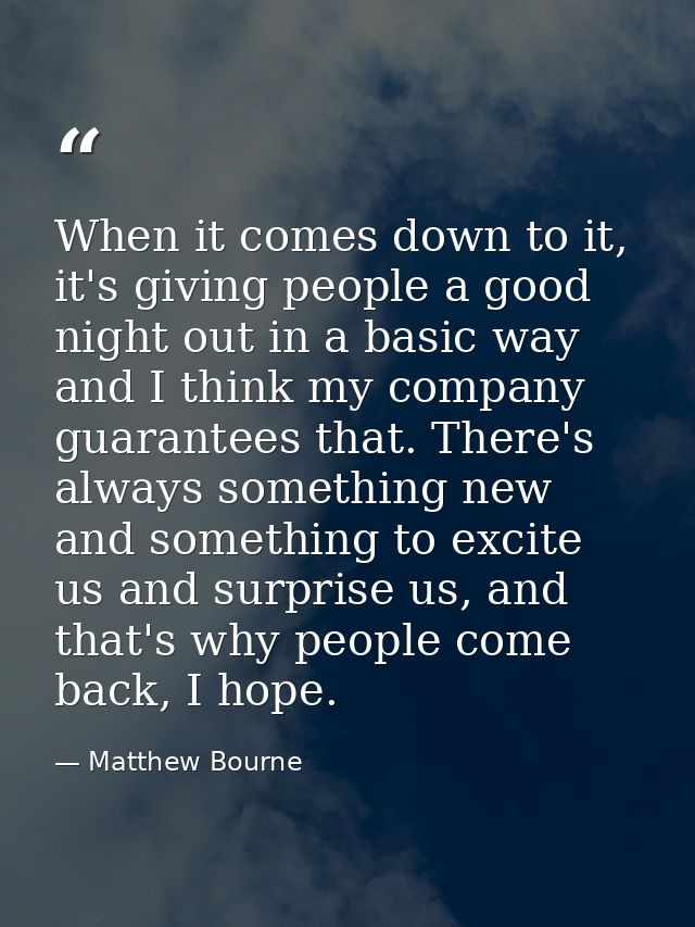 When it comes down to it, it's giving people a good night out in a basic way and I think my company guarantees that. The — Matthew Bourne
