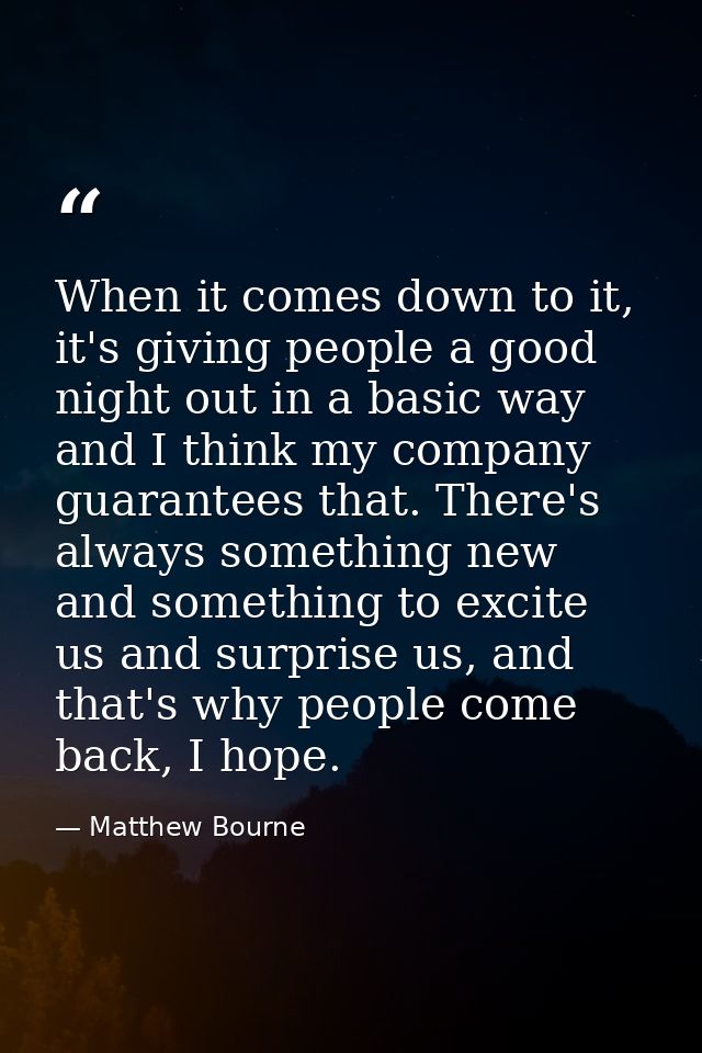 When it comes down to it, it's giving people a good night out in a basic way and I think my company guarantees that. The — Matthew Bourne
