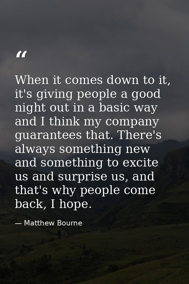 When it comes down to it, it's giving people a good night out in a basic way and I think my company guarantees that. The — Matthew Bourne