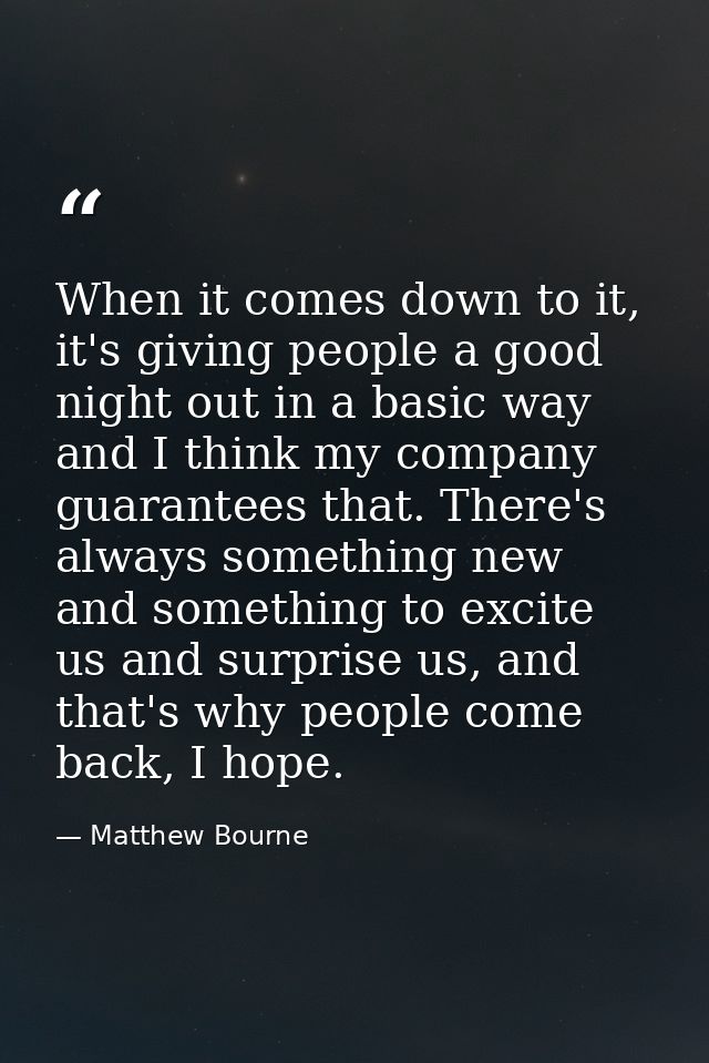 When it comes down to it, it's giving people a good night out in a basic way and I think my company guarantees that. The — Matthew Bourne