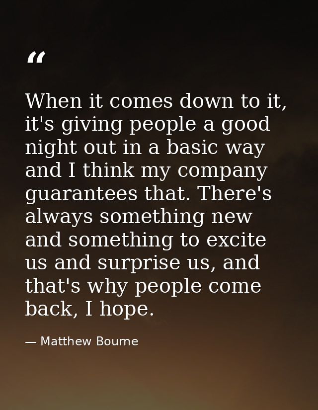 When it comes down to it, it's giving people a good night out in a basic way and I think my company guarantees that. The — Matthew Bourne