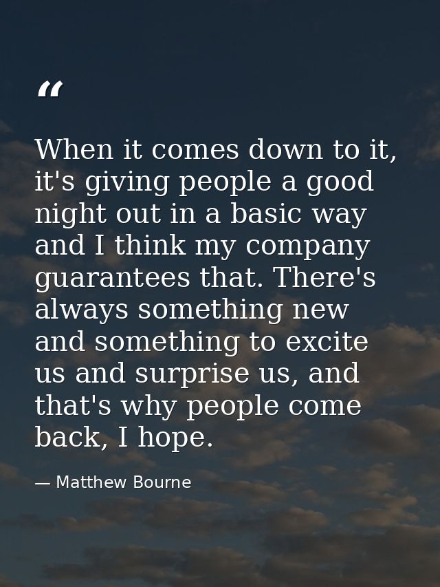 When it comes down to it, it's giving people a good night out in a basic way and I think my company guarantees that. The — Matthew Bourne