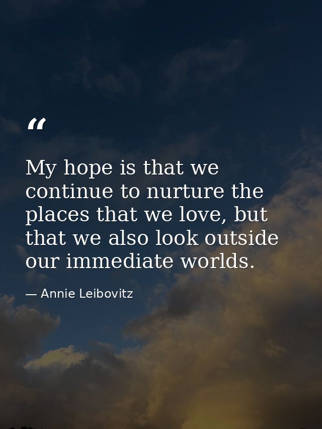 My hope is that we continue to nurture the places that we love, but that we also look outside our immediate worlds. — Annie Leibovitz