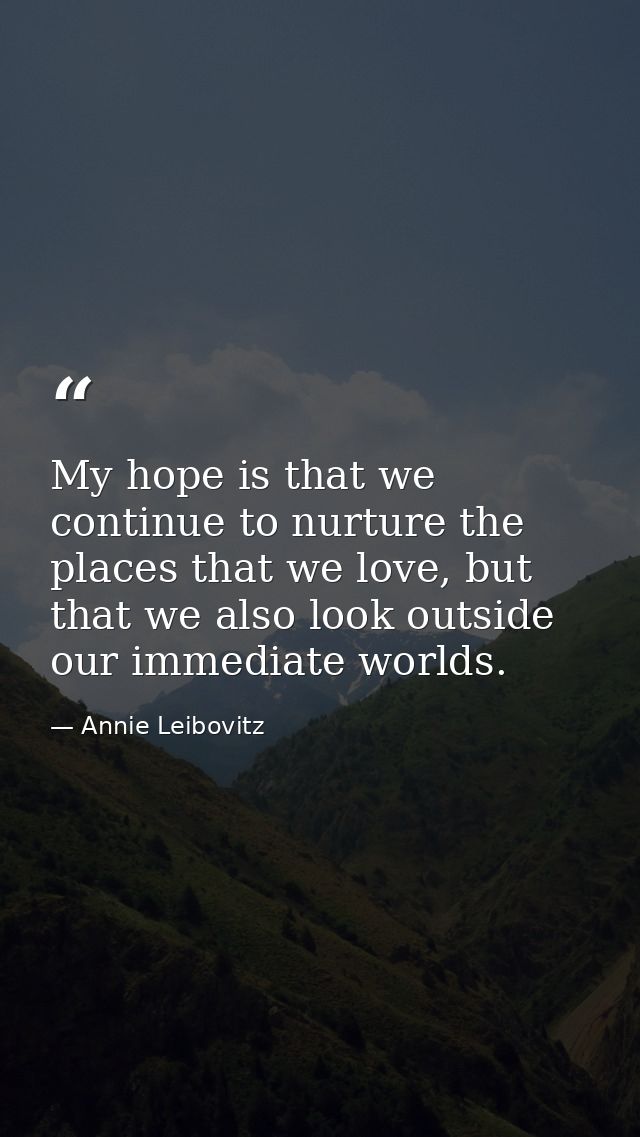 My hope is that we continue to nurture the places that we love, but that we also look outside our immediate worlds. — Annie Leibovitz