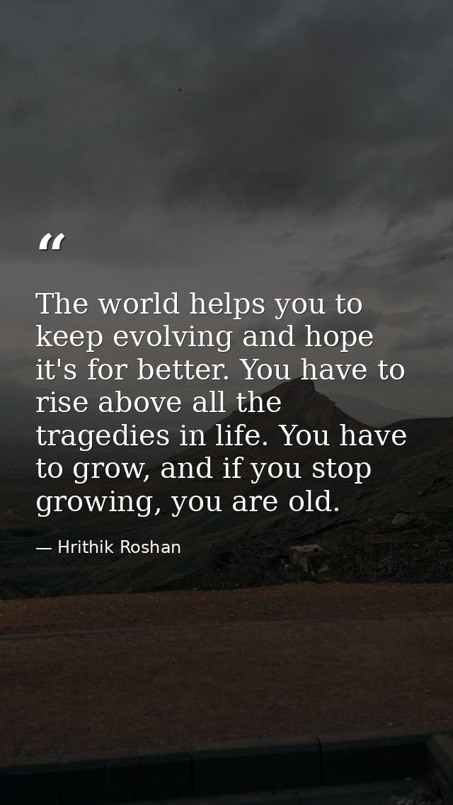 The world helps you to keep evolving and hope it's for better. You have to rise above all the tragedies in life. You hav — Hrithik Roshan