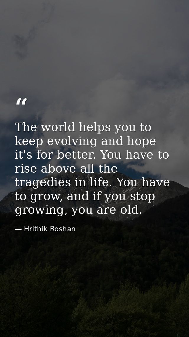 The world helps you to keep evolving and hope it's for better. You have to rise above all the tragedies in life. You hav — Hrithik Roshan