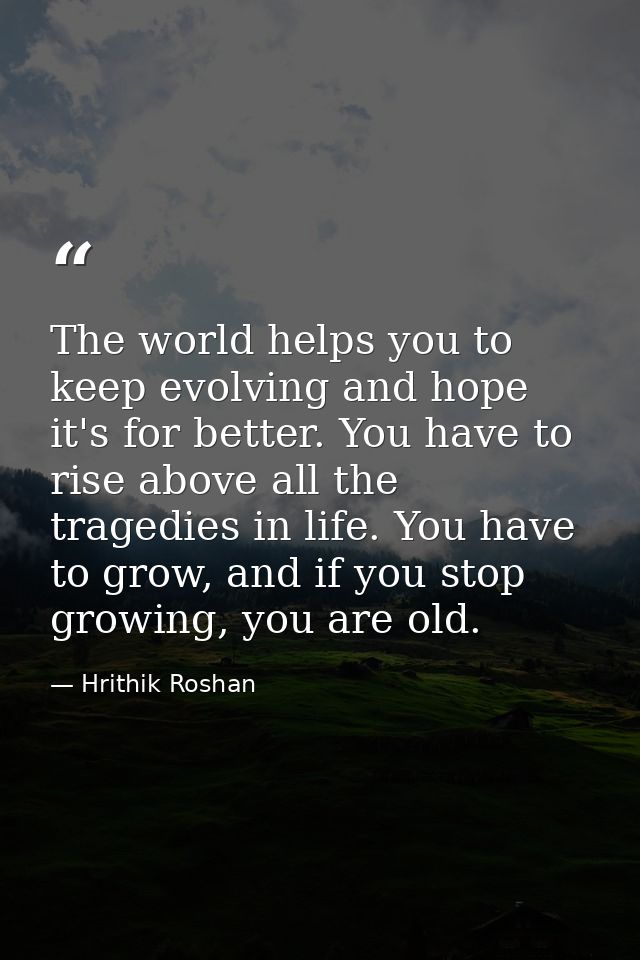 The world helps you to keep evolving and hope it's for better. You have to rise above all the tragedies in life. You hav — Hrithik Roshan