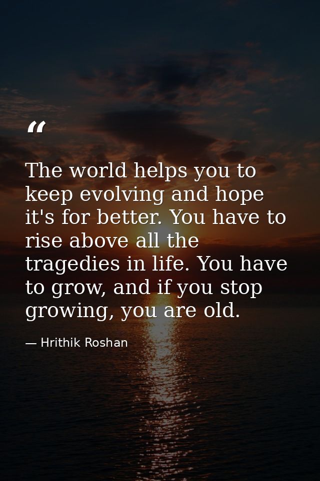 The world helps you to keep evolving and hope it's for better. You have to rise above all the tragedies in life. You hav — Hrithik Roshan