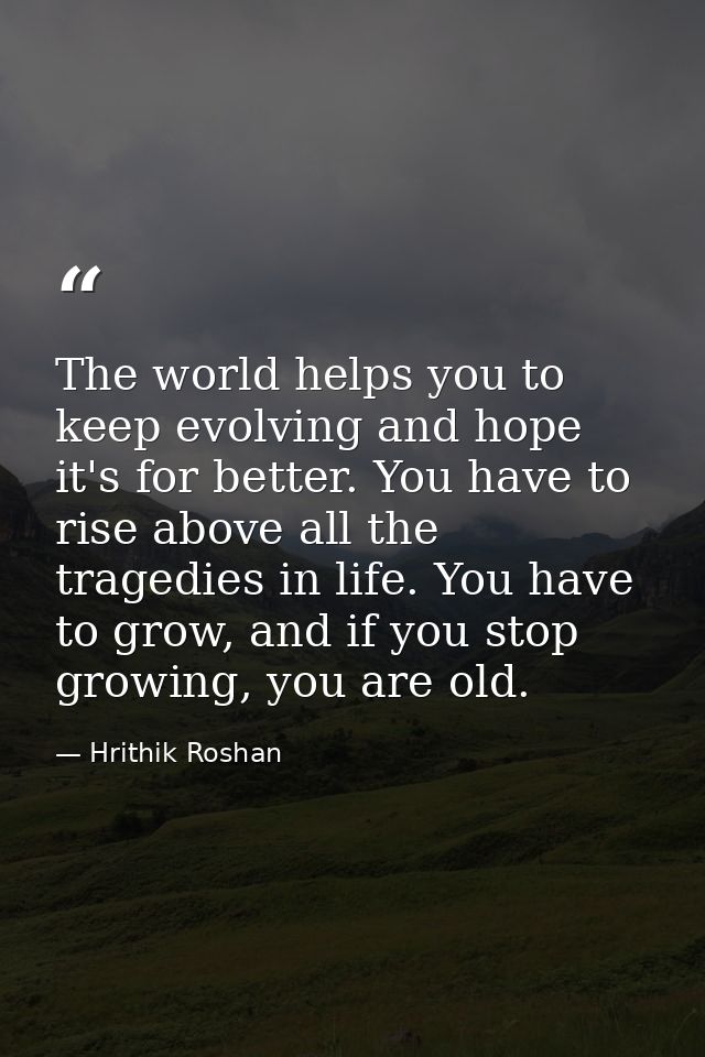The world helps you to keep evolving and hope it's for better. You have to rise above all the tragedies in life. You hav — Hrithik Roshan