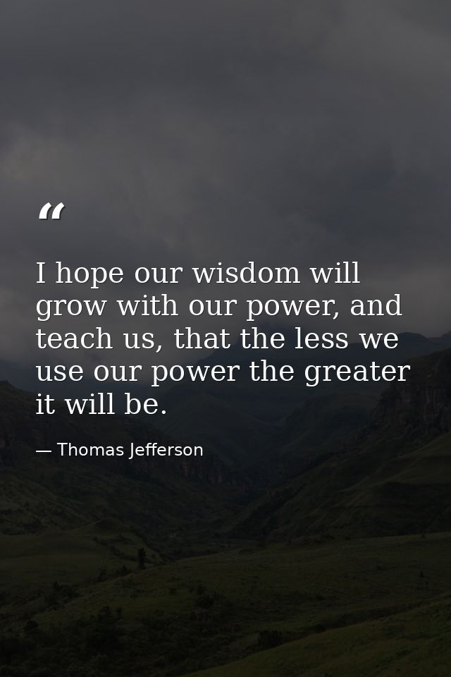 I hope our wisdom will grow with our power, and teach us, that the less we use our power the greater it will be. — Thomas Jefferson