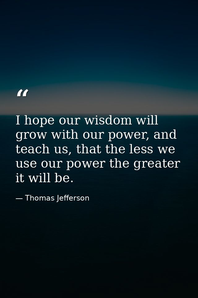I hope our wisdom will grow with our power, and teach us, that the less we use our power the greater it will be. — Thomas Jefferson
