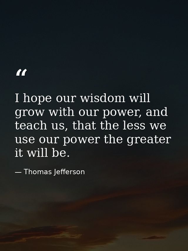 I hope our wisdom will grow with our power, and teach us, that the less we use our power the greater it will be. — Thomas Jefferson