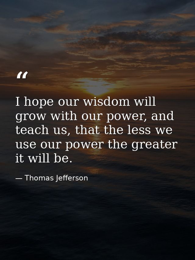 I hope our wisdom will grow with our power, and teach us, that the less we use our power the greater it will be. — Thomas Jefferson